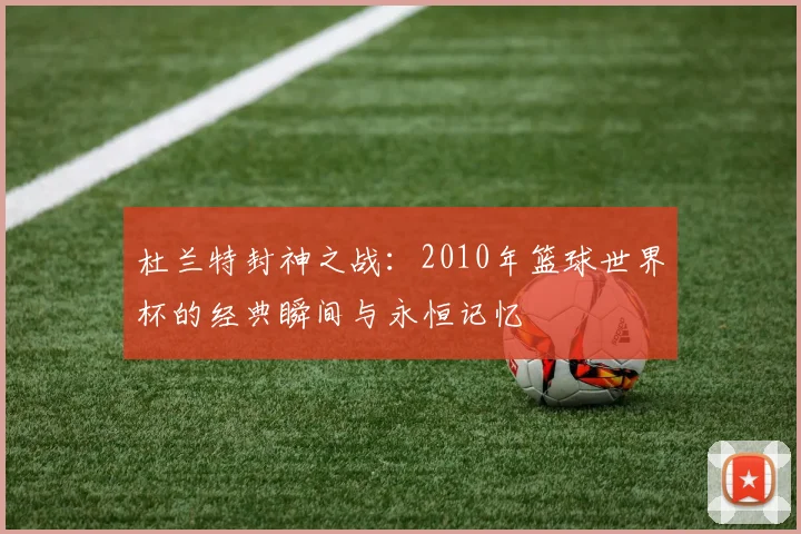 杜兰特封神之战：2010年篮球世界杯的经典瞬间与永恒记忆